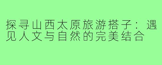探寻山西太原旅游搭子：遇见人文与自然的完美结合
