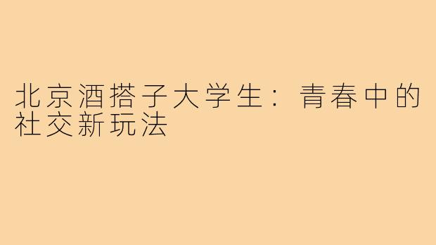 北京酒搭子大学生：青春中的社交新玩法