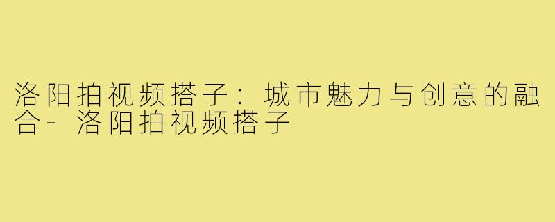 洛阳拍视频搭子:城市魅力与创意的融合-洛阳拍视频搭子