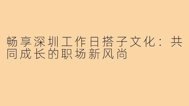 畅享深圳工作日搭子文化：共同成长的职场新风尚