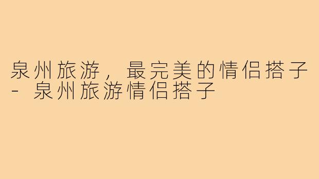 泉州旅游,最完美的情侣搭子-泉州旅游情侣搭子