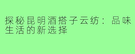 探秘昆明酒搭子云纺：品味生活的新选择