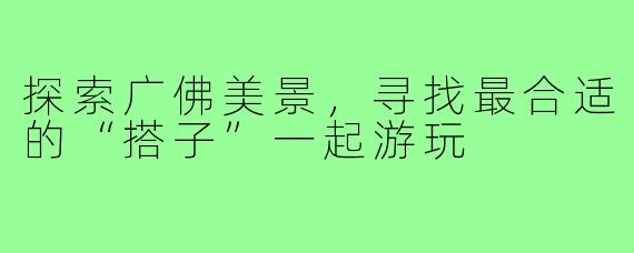 探索广佛美景,寻找最合适的“搭子”一起游玩