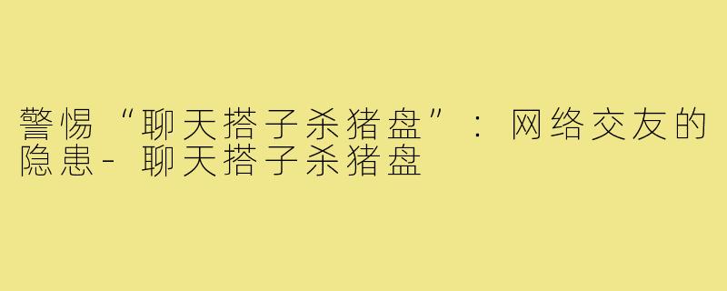 警惕“聊天搭子杀猪盘”:网络交友的隐患-聊天搭子杀猪盘