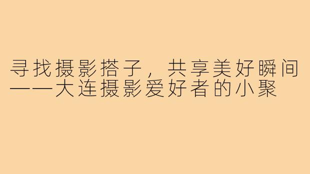 寻找摄影搭子,共享美好瞬间——大连摄影爱好者的小聚