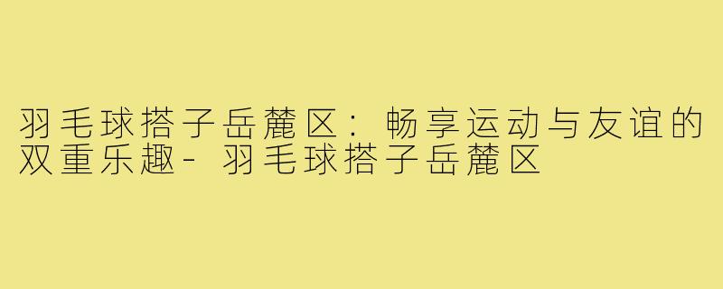 羽毛球搭子岳麓区:畅享运动与友谊的双重乐趣-羽毛球搭子岳麓区