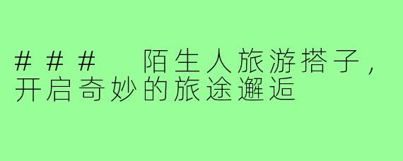 ### 陌生人旅游搭子,开启奇妙的旅途邂逅
