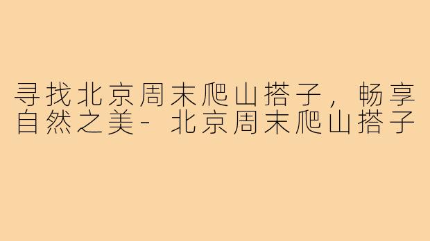 寻找北京周末爬山搭子,畅享自然之美-北京周末爬山搭子