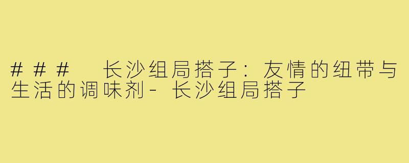 ### 长沙组局搭子:友情的纽带与生活的调味剂-长沙组局搭子