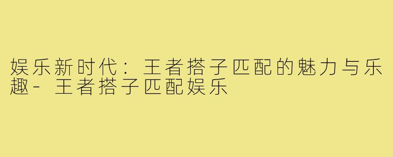娱乐新时代:王者搭子匹配的魅力与乐趣-王者搭子匹配娱乐