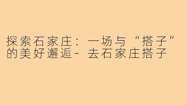 探索石家庄：一场与“搭子”的美好邂逅-去石家庄搭子