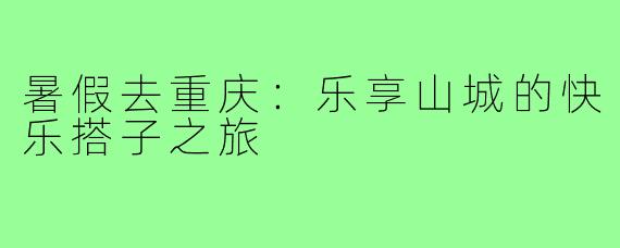 暑假去重庆:乐享山城的快乐搭子之旅