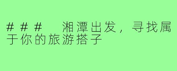 ### 湘潭出发,寻找属于你的旅游搭子
