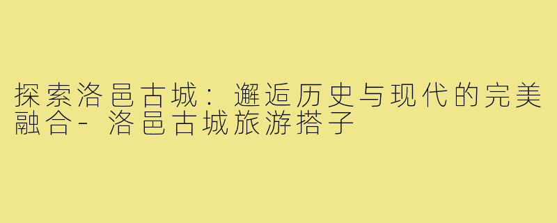 探索洛邑古城:邂逅历史与现代的完美融合-洛邑古城旅游搭子