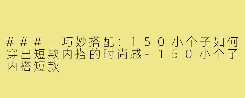 ### 巧妙搭配:150小个子如何穿出短款内搭的时尚感-150小个子内搭短款