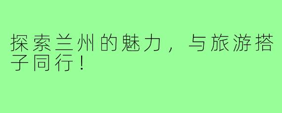 探索兰州的魅力,与旅游搭子同行!