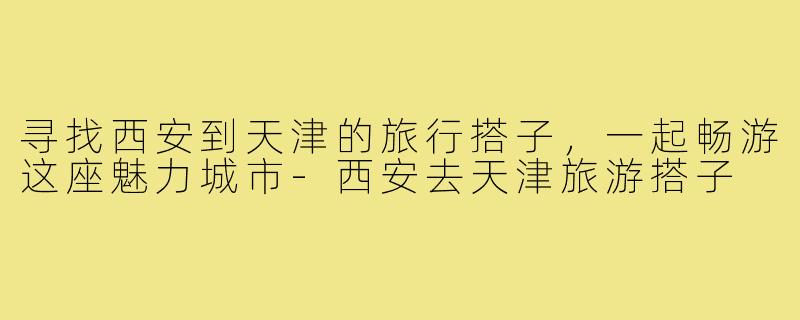 寻找西安到天津的旅行搭子,一起畅游这座魅力城市-西安去天津旅游搭子