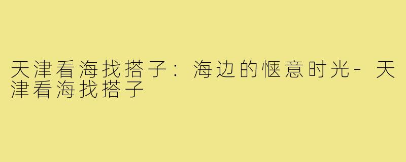 天津看海找搭子:海边的惬意时光-天津看海找搭子