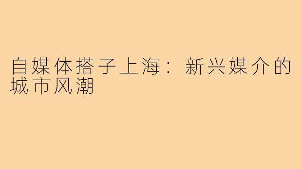 自媒体搭子上海:新兴媒介的城市风潮