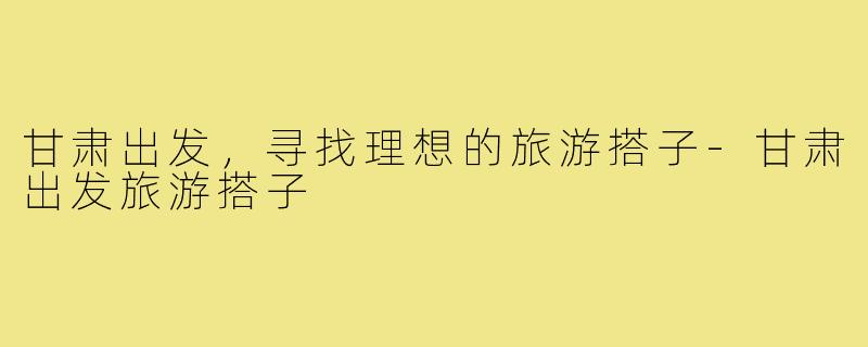 甘肃出发,寻找理想的旅游搭子-甘肃出发旅游搭子