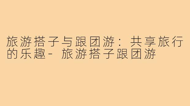 旅游搭子与跟团游：共享旅行的乐趣-旅游搭子跟团游