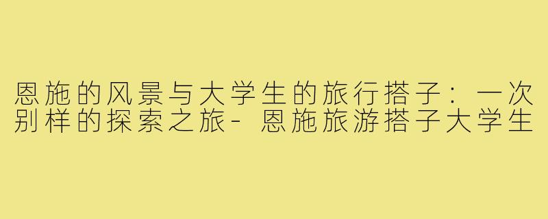 恩施的风景与大学生的旅行搭子:一次别样的探索之旅-恩施旅游搭子大学生