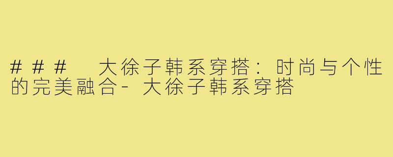 ### 大徐子韩系穿搭：时尚与个性的完美融合-大徐子韩系穿搭