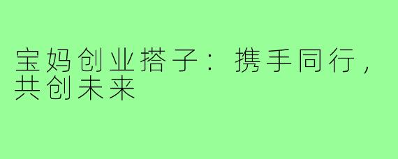 宝妈创业搭子:携手同行,共创未来