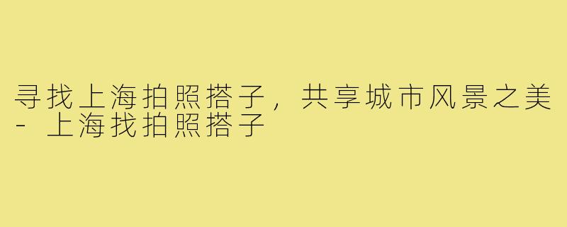 寻找上海拍照搭子，共享城市风景之美-上海找拍照搭子