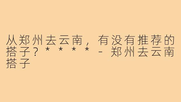 从郑州去云南,有没有推荐的搭子?****-郑州去云南搭子