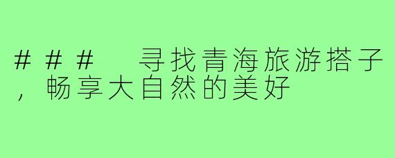 ### 寻找青海旅游搭子,畅享大自然的美好