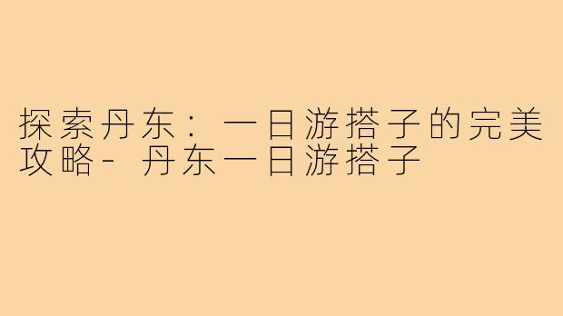 探索丹东：一日游搭子的完美攻略