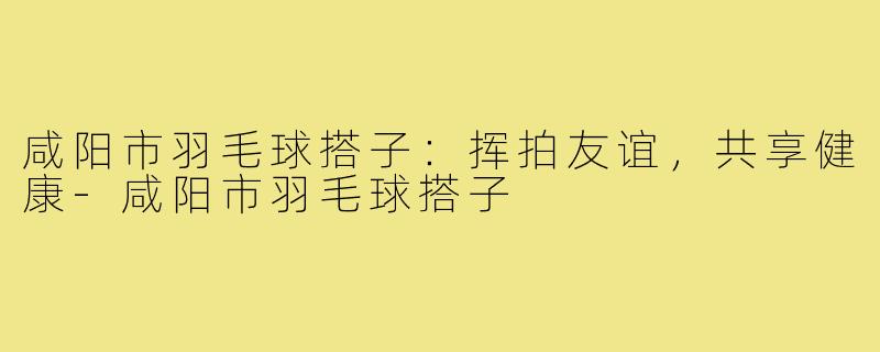 咸阳市羽毛球搭子:挥拍友谊,共享健康-咸阳市羽毛球搭子