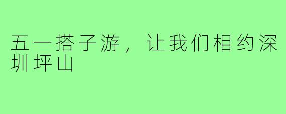 五一搭子游,让我们相约深圳坪山