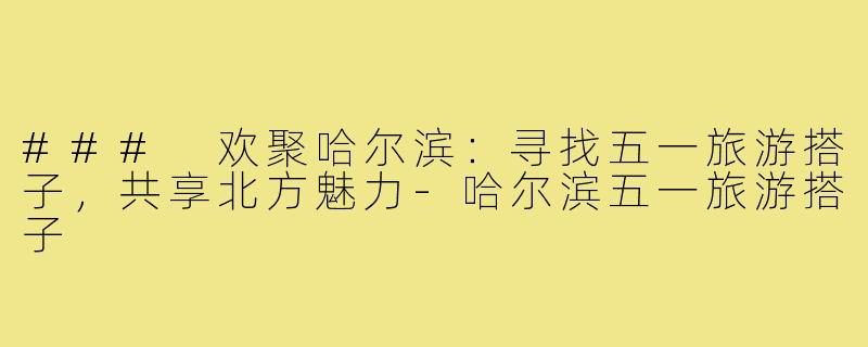 ### 欢聚哈尔滨:寻找五一旅游搭子,共享北方魅力-哈尔滨五一旅游搭子
