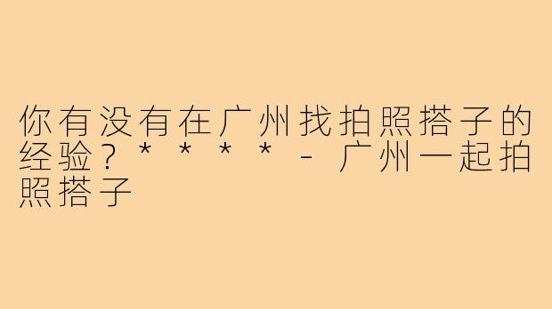 你有没有在广州找拍照搭子的经验？****
