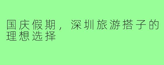 国庆假期,深圳旅游搭子的理想选择