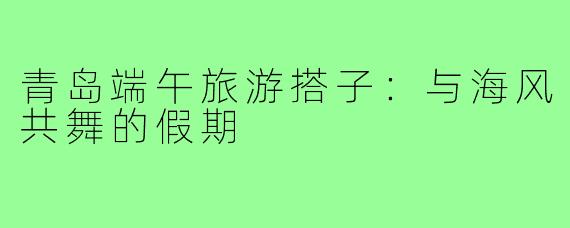 青岛端午旅游搭子:与海风共舞的假期