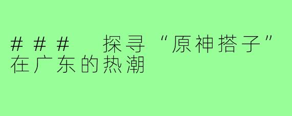 ### 探寻“原神搭子”在广东的热潮