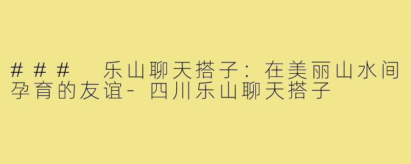 ### 乐山聊天搭子:在美丽山水间孕育的友谊-四川乐山聊天搭子