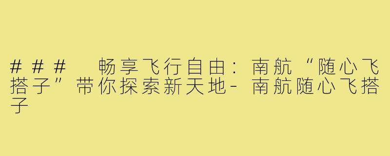 ### 畅享飞行自由:南航“随心飞搭子”带你探索新天地-南航随心飞搭子