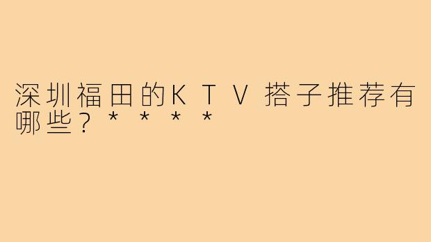 深圳福田的KTV搭子推荐有哪些？****