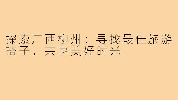 探索广西柳州:寻找最佳旅游搭子,共享美好时光