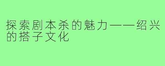 探索剧本杀的魅力——绍兴的搭子文化