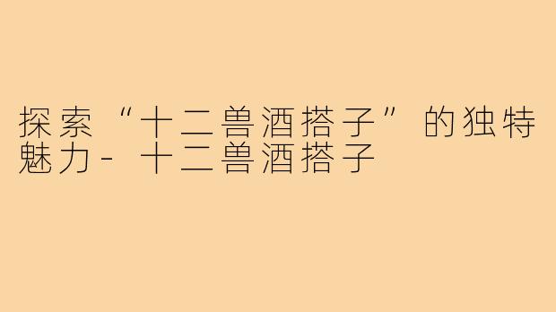 探索“十二兽酒搭子”的独特魅力