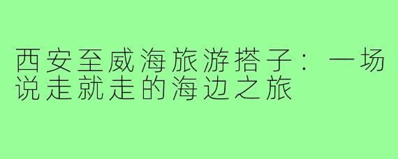西安至威海旅游搭子:一场说走就走的海边之旅