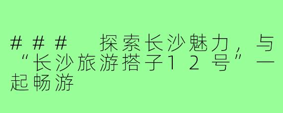 ### 探索长沙魅力,与“长沙旅游搭子12号”一起畅游