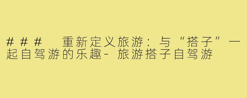 ### 重新定义旅游:与“搭子”一起自驾游的乐趣-旅游搭子自驾游