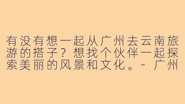有没有想一起从广州去云南旅游的搭子？想找个伙伴一起探索美丽的风景和文化。