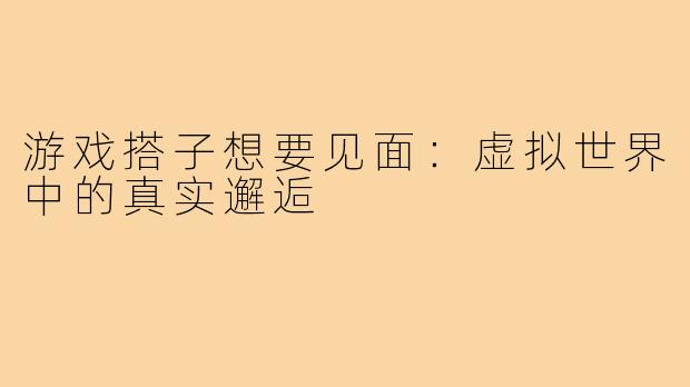 游戏搭子想要见面:虚拟世界中的真实邂逅